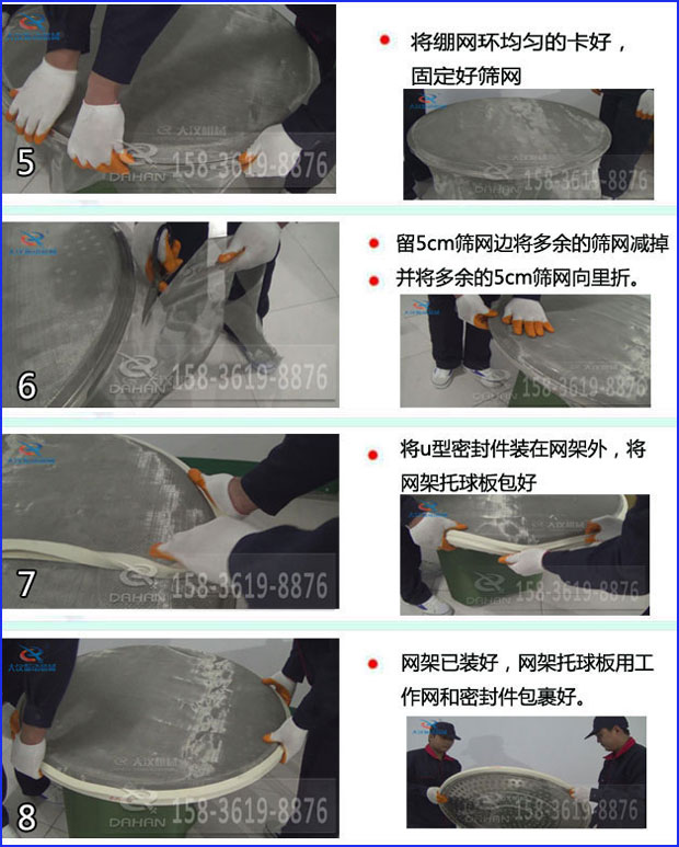 第五步：將旋振篩繃網環均勻的卡好固定好篩網第六步：留5cm篩網邊將多余的篩網減掉，并將多余的5cm篩網向里折第七步：將u型密封件裝在網架外，將網架托球板包好第八步：網架已裝好，網架托球板用工作網和密封件包裹好。